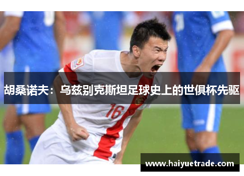 胡桑诺夫:乌兹别克斯坦足球史上的世俱杯先驱