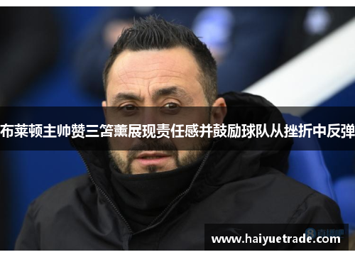 布莱顿主帅赞三笘薰展现责任感并鼓励球队从挫折中反弹